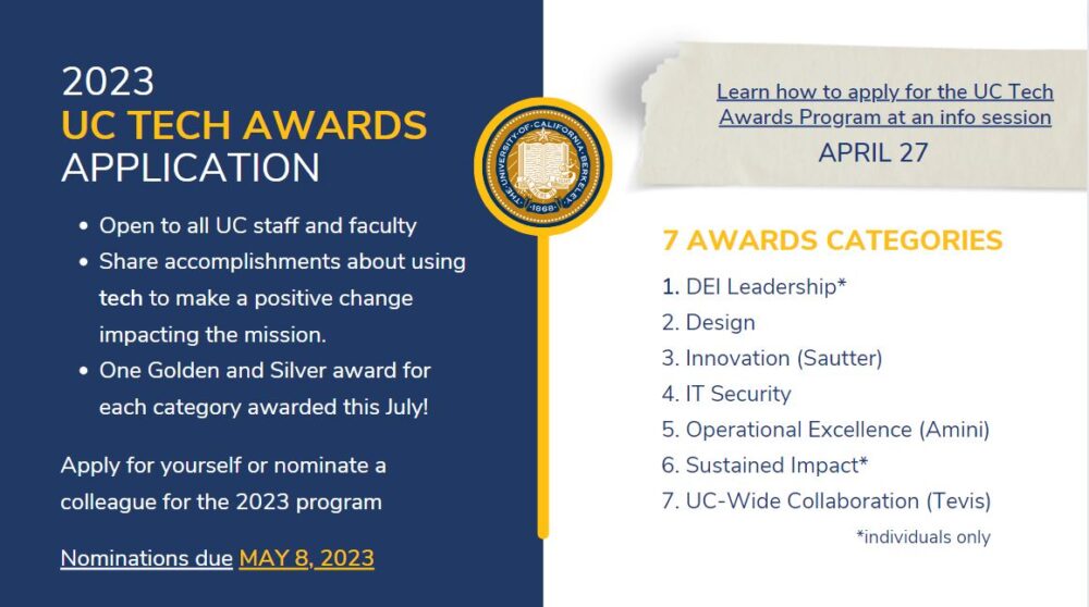 UC Tech Awards Application - open to all UC staff and faculty: share accomplishments about using tech to make a positive change, impacting the mission. One Golden and Silver award for each category to be awarded on July 18. Apply now by May 8. Learn how to apply at an info session on April 21 or April 27. 7 Awards categories: DEI Leadership, Design, Innovation (Sautter), IT Security, Operational Excellence (Aminin), Sustained Impact, UC-Wide Collaboration (Tevis)